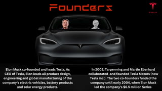 Elon Musk co-founded and leads Tesla, As
CEO of Tesla, Elon leads all product design,
engineering and global manufacturing of the
company's electric vehicles, battery products
and solar energy products.
In 2003, Tarpenning and Martin Eberhard
collaborated and founded Tesla Motors (now
Tesla Inc.). The two co-founders funded the
company until early 2004, when Elon Musk
led the company's $6.5 million Series
 