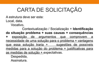 CARTA DE SOLICITAÇÃO
A estrutura deve ser esta:
Local, data.
Vocativo,
Contextualização / Socialização + Identificação
da situação problema + suas causas + consequências
+ exposição de argumentos que comprovem a
necessidade de uma solução para o problema + vantagens
que essa solução traria + sugestões de possíveis
medidas para a solução do problema + justificativas para
as medidas de solução + expectativas.
Despedida,
Assinatura.
 