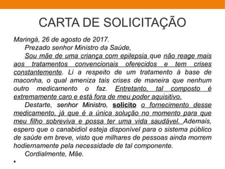 CARTA DE SOLICITAÇÃO
Maringá, 26 de agosto de 2017.
Prezado senhor Ministro da Saúde,
Sou mãe de uma criança com epilepsia que não reage mais
aos tratamentos convencionais oferecidos e tem crises
constantemente. Li a respeito de um tratamento à base de
maconha, o qual ameniza tais crises de maneira que nenhum
outro medicamento o faz. Entretanto, tal composto é
extremamente caro e está fora de meu poder aquisitivo.
Destarte, senhor Ministrosenhor Ministro, solicito o fornecimento desse
medicamento, já que é a única solução no momento para que
meu filho sobreviva e possa ter uma vida saudável. Ademais,
espero que o canabidiol esteja disponível para o sistema público
de saúde em breve, visto que milhares de pessoas ainda morrem
hodiernamente pela necessidade de tal componente.
Cordialmente, Mãe.
●
 