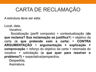 CARTA DE RECLAMAÇÃO
A estrutura deve ser esta:
Local, data.
Vocativo,
Socialização (perfil composto) + contextualização (do
que reclama? Sua reclamação se justifica?) + objetivo da
carta (o que pretende com a carta) + CONTRA
ARGUMENTAÇÃO + argumentação + explicação +
comprovação + reforço do objetivo da carta + retomada do
vocativo + solicitação (o que quer para resolver o
problema?) + expectativa/perspectiva.
Despedida,
Assinatura.
 