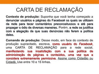 CARTA DE RECLAMAÇÃO
Contexto de produção: Suponha que você tenha começado a
denunciar usuários e páginas do Fdenunciar usuários e páginas do Facebookacebook os quais se utilizamos quais se utilizam
da rede para tecer comentários preconceituosos e até parada rede para tecer comentários preconceituosos e até para
propagar o ódio de diversas maneiras.propagar o ódio de diversas maneiras. Porém, a rede se justificaa rede se justifica
com a alegação de que suas denúncias não ferem a políticacom a alegação de que suas denúncias não ferem a política
deles.deles.
Comando de produção: Desse modo, em face do contexto de
produção supracitado, escreva, como usuário docomo usuário do FacebookFacebook,,
uma CARTA DE RECLAMAÇÃO para a rede social,
manifestando sua insatisfação com a sua política demanifestando sua insatisfação com a sua política de
administração de páginas e conteúdos, uma vez que aadministração de páginas e conteúdos, uma vez que a
considera extremamente permissiva.considera extremamente permissiva. Assine como Cidadão ou
Cidadã. Use entre 10 e 15 linhas.
 