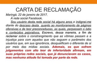 CARTA DE RECLAMAÇÃO
Maringá, 22 de janeiro de 2017.
À rede social Facebook,
Sou usuário desta rede social há alguns anos e indignei-me
diante do descaso desta quanto ao monitoramento de páginas
ofensivas e de teor preconceituoso, as quais, perpassam o ódio
e conteúdos pejorativos. Escrevo, dessa maneira, a fim deEscrevo, dessa maneira, a fim de
reclamarreclamar sobre o constrangimento que as vítimas passam e a
injustiça para com aqueles que não seguem o parâmetro dos
usuários que, em sua ignorância, desqualificam o diferente de si
por meio das mídias sociais. Ademais, os que sofrem
julgamentos com alto teor de inferioridade afirmam, em
suas próprias redes sociais, que já denunciavam os casos,
mas nenhuma atitude foi tomada por parte da rede.
 