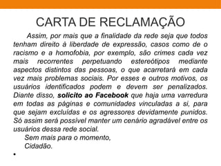 CARTA DE RECLAMAÇÃO
Assim, por mais que a finalidade da rede seja que todos
tenham direito à liberdade de expressão, casos como de o
racismo e a homofobia, por exemplo, são crimes cada vez
mais recorrentes perpetuando estereótipos mediante
aspectos distintos das pessoas, o que acarretará em cada
vez mais problemas sociais. Por esses e outros motivos, os
usuários identificados podem e devem ser penalizados.
Diante disso, solicito ao Facebooksolicito ao Facebook que haja uma varredura
em todas as páginas e comunidades vinculadas a si, para
que sejam excluídas e os agressores devidamente punidos.
Só assim será possível manter um cenário agradável entre os
usuários dessa rede social.
Sem mais para o momento,
Cidadão.
●
 