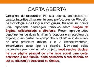 CARTA ABERTA
Contexto de produção: Na sua escola, um projeto de
caráter interdisciplinar reuniu seus professores de Filosofia,
de Sociologia e de Língua Portuguesa. Na ocasião, houve
uma importante abordagem temática sobre doação dedoação de
órgãos, solidariedade e altruísmo.órgãos, solidariedade e altruísmo. Foram apresentados
depoimentos de duas famílias (a doadora e a receptora de
órgãos) e um cartaz de campanha publicitária institucional
de uma prefeitura (textos 1 e 2, respectivamente)
incentivando esse tipo de doação. Movido(a) pelas
discussões promovidas pelo projeto, você resolve divulgarvocê resolve divulgar
na sua página pessoal de uma rede social uma carta,na sua página pessoal de uma rede social uma carta,
destinada a sua família, onde apresenta a sua decisão dedestinada a sua família, onde apresenta a sua decisão de
ser ou não um(a) doador(a) de órgãos.ser ou não um(a) doador(a) de órgãos.
●
 