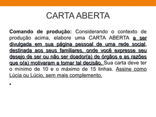 CARTA ABERTA
Comando de produção: Considerando o contexto de
produção acima, elabore uma CARTA ABERTA a sera ser
divulgada em sua página pessoal de uma rede socialdivulgada em sua página pessoal de uma rede social,,
destinada aos seus familiares, onde você expresse seudestinada aos seus familiares, onde você expresse seu
desejo de ser ou não ser doador(a) de órgãos e as razõesdesejo de ser ou não ser doador(a) de órgãos e as razões
que o(a) motivaram a tomar tal decisão.que o(a) motivaram a tomar tal decisão. Sua carta deve ter
o mínimo de 10 e o máximo de 15 linhas. Assine como
Lúcia ou Lúcio, sem mais complemento.
●
 
