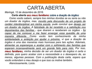 CARTA ABERTA
Maringá, 12 de dezembro de 2016.
Carta aberta aos meus familiaresaos meus familiares sobre a doação de órgãossobre a doação de órgãos
Como vocês sabem, sempre tive minhas dúvidas se eu seria ou não
um doador de órgãos, mas, movido pela discussão de um projeto de
caráter interdisciplinar em minha escola, pude concluir que desejo ser
um doador de órgãos. A felicidade de ter recebido e a satisfação nos
depoimentos das famílias - que doaram e receberam os órgãos - foi
capaz de me comover e me fazer enxergar essa questão de uma
maneira diferente. Como vocês tem conhecimento da minha
solidariedade e ambição por ajudar o próximo, vi que a doação de
órgãos é uma das maneiras mais honrosas para tais ações. Ademais,
alimentar as esperanças e acabar com o sofrimento das famílias que
esperam incansavelmente será um grande feito para mim. Por isso,
meus familiares,meus familiares, minha decisão de ser um doador de órgãos é certa e
definida, pois quero acabar com a necessidade e o desespero de, ao
menos, algumas pessoas. Com a publicação desta carta, espero que
vocês entendam o meu desejo e que isso os motive também.
Atenciosamente, Lúcio.
 
