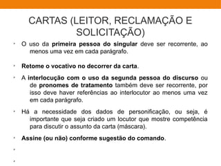 CARTAS (LEITOR, RECLAMAÇÃO E
SOLICITAÇÃO)
Ø
O uso da primeira pessoa do singular deve ser recorrente, ao
menos uma vez em cada parágrafo.
Ø
Retome o vocativo no decorrer da carta.
Ø
A interlocução com o uso da segunda pessoa do discurso ou
de pronomes de tratamento também deve ser recorrente, por
isso deve haver referências ao interlocutor ao menos uma vez
em cada parágrafo.
Ø
Há a necessidade dos dados de personificação, ou seja, é
importante que seja criado um locutor que mostre competência
para discutir o assunto da carta (máscara).
Ø
Assine (ou não) conforme sugestão do comando.
Ø
Ø
 