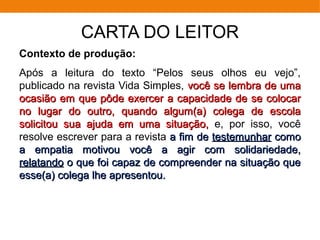 CARTA DO LEITOR
Contexto de produção:
Após a leitura do texto “Pelos seus olhos eu vejo”,
publicado na revista Vida Simples, você se lembra de umavocê se lembra de uma
ocasião em que pôde exercer a capacidade de se colocarocasião em que pôde exercer a capacidade de se colocar
no lugar do outro, quando algum(a) colega de escolano lugar do outro, quando algum(a) colega de escola
solicitou sua ajuda em uma situação,solicitou sua ajuda em uma situação, e, por isso, você
resolve escrever para a revista a fim dea fim de testemunhartestemunhar comocomo
a empatia motivou você a agir com solidariedade,a empatia motivou você a agir com solidariedade,
relatandorelatando o que foi capaz de compreender na situação queo que foi capaz de compreender na situação que
esse(a) colega lhe apresentou.esse(a) colega lhe apresentou.
 