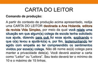 CARTA DO LEITOR
Comando de produção:
A partir do contexto de produção acima apresentado, redija
uma CARTA DO LEITOR destinada a Ana Holandadestinada a Ana Holanda, editoraeditora
da revista Vida Simples,da revista Vida Simples, por meio da qual vocêvocê relaterelate umauma
situação em que algum(a) colega de escola tenha solicitadosituação em que algum(a) colega de escola tenha solicitado
sua ajuda, dizendosua ajuda, dizendo para quêpara quê foi essa ajuda,foi essa ajuda, explicandoexplicando oo
que o(a) levou a ajudá-lo(a) e, por fim,que o(a) levou a ajudá-lo(a) e, por fim, testemunhandotestemunhando terter
agido com empatia ao ter compreendido os sentimentosagido com empatia ao ter compreendido os sentimentos
vividos por esse(a) colega.vividos por esse(a) colega. Não dê nome ao(à) colega para
manter a privacidade dele(a). Você deverá assinar a carta
como “Leitor” ou “Leitora”. Seu texto deverá ter o mínimo de
10 e o máximo de 15 linhas.
 