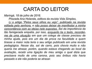 CARTA DO LEITOR
Maringá, 18 de julho de 2016.
Prezada Ana Holanda, editora da revista Vida Simples,
Li o artigo “Pelos seus olhos eu vejo”, publicado na revista
editada pela senhora, e não posso deixar de manifestar a minha
concordância com as ideias nele expostas. Sei da importância da
tão famigerada empatia, por isso, enquanto lia o texto, recordei-
me de uma situação em que um colega de classe precisou de
minha ajuda, pois era um dia de prova na faculdade e quem
tirasse a maior nota teria o seu artigo publicado em uma revista
pedagógica. Nesse dia, saí de carro, pois chovia muito e não
queria me atrasar, porém, quando estava chegando ao local da
avaliação, recebi uma ligação de meu amigo o qual dizia que
precisava muito de uma carona, pois seu ônibus não havia
passado e ele não poderia se atrasar.
 