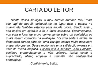 CARTA DO LEITOR
Diante dessa situação, o meu caráter humano falou mais
alto, agi de boa-fé, coloquei-me no lugar dele e pensei no
quanto ele também estudou para aquela prova. Sendo assim,
não hesitei em ajuda-lo e fiz o favor solicitado. Encaminhamo-
nos para o local de prova conversando sobre os conteúdos os
quais seriam cobrados na avaliação. Foi uma sorte a minha ter
dado essa carona para ele, uma vez que estava muito mais bem
preparado que eu. Desse modo, tive uma satisfação imensa em
usar de minha empatia. Espero que a senhora, Ana Holanda,
continue proporcionando a nós, leitores, textos como o
supracitado, afinal, empatia e simpatia são sentimentos
primordiais.
Cordialmente, Leitor.
 