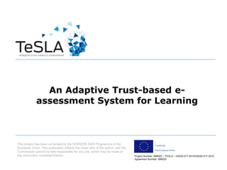 Project Number: 688520 – TESLA – H2020-ICT-2015/H2020-ICT-2015
Agreement Number: 688520
Fundedby
the European Union
An Adaptive Trust-based e-
assessment System for Learning
This project has been co-funded by the HORIZON 2020 Programme of the
European Union. This publication reflects the views only of the author, and the
Commission cannot be held responsible for any use, which may be made of
the information contained therein.
 