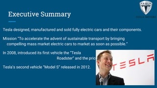 Executive Summary
Tesla designed, manufactured and sold fully electric cars and their components.
Mission “To accelerate the advent of sustainable transport by bringing
compelling mass market electric cars to market as soon as possible.”
In 2008, introduced its first vehicle the “Tesla
Roadster” and the price was about $109,000
Tesla’s second vehicle “Model S” released in 2012.
 