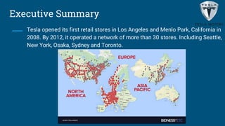 Executive Summary
Tesla opened its first retail stores in Los Angeles and Menlo Park, California in
2008. By 2012, it operated a network of more than 30 stores. Including Seattle,
New York, Osaka, Sydney and Toronto.
 