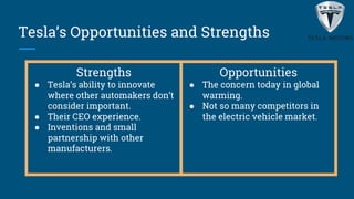 Tesla’s Opportunities and Strengths
Strengths
● Tesla’s ability to innovate
where other automakers don’t
consider important.
● Their CEO experience.
● Inventions and small
partnership with other
manufacturers.
Opportunities
● The concern today in global
warming.
● Not so many competitors in
the electric vehicle market.
 