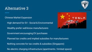 Alternative 3
Chinese Market Expansion
High demand for EV - Social & Environmental
Wealthy prefer well-know manufacturers
Government encouraging EV purchases
Planned tax credits and implied subsidies for manufacturers
Nothing concrete for tax credits & subsidies (Singapore)
No electric charging infrastructure (apartments / limited space)
 