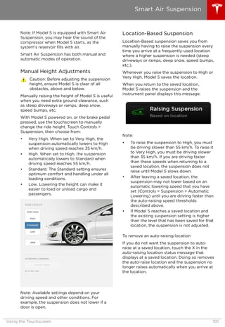 Note: If Model S is equipped with Smart Air
Suspension, you may hear the sound of the
compressor when Model S starts, as the
system’s reservoir fills with air.
Smart Air Suspension has both manual and
automatic modes of operation.
Manual Height Adjustments
Caution: Before adjusting the suspension
height, ensure Model S is clear of all
obstacles, above and below.
Manually raising the height of Model S is useful
when you need extra ground clearance, such
as steep driveways or ramps, deep snow,
speed bumps, etc.
With Model S powered on, or the brake pedal
pressed, use the touchscreen to manually
change the ride height. Touch Controls >
Suspension, then choose from:
• Very High. When set to Very High, the
suspension automatically lowers to High
when driving speed reaches 35 km/h.
• High. When set to High, the suspension
automatically lowers to Standard when
driving speed reaches 55 km/h.
• Standard. The Standard setting ensures
optimum comfort and handling under all
loading conditions.
• Low. Lowering the height can make it
easier to load or unload cargo and
passengers.
Note: Available settings depend on your
driving speed and other conditions. For
example, the suspension does not lower if a
door is open.
Location-Based Suspension
Location-Based suspension saves you from
manually having to raise the suspension every
time you arrive at a frequently-used location
where a higher suspension is needed (steep
driveways or ramps, deep snow, speed bumps,
etc.).
Whenever you raise the suspension to High or
Very High, Model S saves the location.
When you return to the saved location,
Model S raises the suspension and the
instrument panel displays this message:
Note:
• To raise the suspension to High, you must
be driving slower than 55 km/h. To raise it
to Very High, you must be driving slower
than 35 km/h. If you are driving faster
than these speeds when returning to a
saved location, the suspension does not
raise until Model S slows down.
• After leaving a saved location, the
suspension may not lower based on an
automatic lowering speed that you have
set (Controls > Suspension > Automatic
Lowering) until you are driving faster than
the auto-raising speed thresholds
described above.
• If Model S reaches a saved location and
the existing suspension setting is higher
than the level that has been saved for that
location, the suspension is not adjusted.
To remove an auto-raising location
If you do not want the suspension to auto-
raise at a saved location, touch the X in the
auto-raising location status message that
displays at a saved location. Doing so removes
the auto-raise location and the suspension no
longer raises automatically when you arrive at
the location.
Smart Air Suspension
Using the Touchscreen 101
 