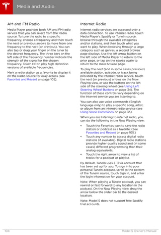 AM and FM Radio
Media Player provides both AM and FM radio
service that you can select from the Radio
source. To tune the radio to a specific
frequency, choose a frequency and then touch
the next or previous arrows to move from one
frequency to the next (or previous). You can
also tap or drag your finger on the tuner to
the desired frequency. The three bars on the
left side of the frequency number indicate the
strength of the signal for the chosen
frequency. Touch HD to play high definition
versions of available frequencies.
Mark a radio station as a favorite to display it
on the Radio source for easy access (see
Favorites and Recent on page 105).
Internet Radio
Internet radio services are accessed over a
data connection. To use Internet radio, touch
Media Player's Spotify or TuneIn source,
browse through the available categories
and/or stations, and then touch what you
want to play. When browsing through a large
category such as genres, a second browse
page displays. Use the left arrow button on
the left side of Media Player to return to the
prior page, or tap on the source again to
return to the main browse page.
To play the next (and in some cases previous)
available station, episode, or track being
provided by the Internet radio service, touch
the next (or previous) arrows on the Now
Playing view, or use the buttons on the left
side of the steering wheel (see Using Left
Steering Wheel Buttons on page 34). The
function of these controls vary depending on
the Internet service you are listening to.
You can also use voice commands (English
language only) to play a specific song, artist,
or album from an Internet radio service (see
Using Voice Commands on page 35).
When you are listening to internet radio, you
can do the following in the Now Playing view:
• Touch the Favorites icon to save the radio
station or podcast as a favorite. (See
Favorites and Recent on page 105.)
• Touch any number to access digital radio
stations (if available). Digital radio stations
provide higher quality sound and (in some
cases) different programming than their
analog equivalents.
• Touch the right arrow to view a list of
tracks for a podcast or playlist.
By default, TuneIn uses a Tesla account that
has been set up for you. To sign in to your
personal TuneIn account, scroll to the bottom
of the TuneIn source, touch Sign In, and enter
the login information for your account.
Note: When playing a TuneIn podcast, you can
rewind or fast forward to any location in the
podcast. On the Now Playing view, drag the
arrow below the slider bar to the desired
location.
Note: Model S does not support free Spotify
trial accounts.
Media and Audio
104 Model S Owner's Manual
 