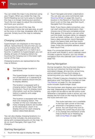 You can rotate the map in any direction using
your fingers. When you rotate the map, the
North/Heading Up icon turns gray to indicate
the map is no longer tracking your position.
Touch the icon again to adjust the orientation
and track your position.
To maximize the size of the map, the
touchscreen's status bar and app area, as well
as the icons on the map, disappear after a few
seconds. Simply touch the map to redisplay
them.
Charging Locations
Superchargers are displayed on the map by
default, represented by red pins that you can
use to display more information about the
Supercharger, navigate to it, or mark it as a
favorite. In addition to Superchargers you can
display all types of charging stations by
touching the charging icon in the lower right
corner of the map.
Charging locations are represented on the
map as follows:
The Supercharger location is
operational.
The Supercharger location may be
out of operation or is operating at
a reduced capacity (touch the pin
to display details).
The location is equipped with a
charging station (High Power Wall
Connector). Touch to display more
information, such as the charging
station's capacity and usage
restrictions.
The location is equipped with more
than one charging station. The
number on the icon indicates how
many charging stations are located
at the destination. Zoom in to
display the pin for each charging
station (described above).
You can also display charging locations in a
popup list that includes city and proximity,
along with corresponding pins on the map. To
do so, touch Navigate, then type Find
Chargers.
Starting Navigation
1. Touch the Nav app to display the map.
2. Touch Navigate and enter a destination.
You can also use voice commands (see
Steering Wheel on page 34), touch a
location in the Recent or Favorites list, or
touch a pin on the map, and then touch
Navigate from the popup.
Note: If you have a data connection, you
can start entering the destination, then
choose one of the auto-complete entries
that appear. For example, you can enter
just the street, business name, or category
(such as hotels, coffee, etc.). If you don’t
have a data connection, touch Navigate,
touch the Search field, and then touch
Offline Address Entry to use the onboard
maps. Enter the complete address, and
then touch Find.
Note: If a connected phone's calendar is set
up to work with Model S, and a calendar event
includes a specific location, you can initiate
navigation from the calendar (see Calendar on
page 113).
During Navigation
During navigation, the touchscreen displays a
turn-by-turn direction list that includes
estimated mileage, driving time, arrival time,
and an estimate of how much energy is
remaining when you reach the destination.
Note: If Model S requires charging to reach the
destination and Trip Planner is turned on (see
Trip Planner on page 111), the navigation
route includes Supercharger stops.
The touchscreen also displays your location on
the map. Depending on the map’s zoom level,
you might not be able to see the entire route.
Whenever a navigation route is active, you can
display the full route on the map by touching
the route overview icon:
The route overview icon is available
in the top right corner of the map
whenever a navigation route is
active. You can touch this icon to
display the current leg of your trip
or to change the orientation of the
map to North Up or Heading Up
(see Using Maps on page 109).
Maps and Navigation
110 Model S Owner's Manual
 