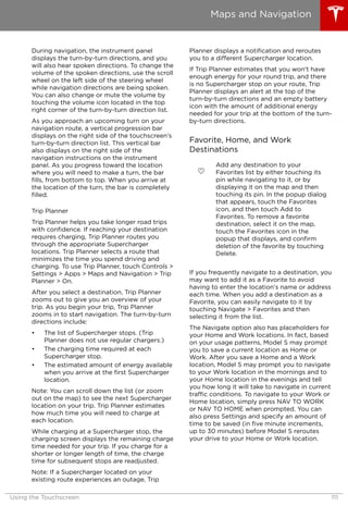 During navigation, the instrument panel
displays the turn-by-turn directions, and you
will also hear spoken directions. To change the
volume of the spoken directions, use the scroll
wheel on the left side of the steering wheel
while navigation directions are being spoken.
You can also change or mute the volume by
touching the volume icon located in the top
right corner of the turn-by-turn direction list.
As you approach an upcoming turn on your
navigation route, a vertical progression bar
displays on the right side of the touchscreen's
turn-by-turn direction list. This vertical bar
also displays on the right side of the
navigation instructions on the instrument
panel. As you progress toward the location
where you will need to make a turn, the bar
fills, from bottom to top. When you arrive at
the location of the turn, the bar is completely
filled.
Trip Planner
Trip Planner helps you take longer road trips
with confidence. If reaching your destination
requires charging, Trip Planner routes you
through the appropriate Supercharger
locations. Trip Planner selects a route that
minimizes the time you spend driving and
charging. To use Trip Planner, touch Controls >
Settings > Apps > Maps and Navigation > Trip
Planner > On.
After you select a destination, Trip Planner
zooms out to give you an overview of your
trip. As you begin your trip, Trip Planner
zooms in to start navigation. The turn-by-turn
directions include:
• The list of Supercharger stops. (Trip
Planner does not use regular chargers.)
• The charging time required at each
Supercharger stop.
• The estimated amount of energy available
when you arrive at the first Supercharger
location.
Note: You can scroll down the list (or zoom
out on the map) to see the next Supercharger
location on your trip. Trip Planner estimates
how much time you will need to charge at
each location.
While charging at a Supercharger stop, the
charging screen displays the remaining charge
time needed for your trip. If you charge for a
shorter or longer length of time, the charge
time for subsequent stops are readjusted.
Note: If a Supercharger located on your
existing route experiences an outage, Trip
Planner displays a notification and reroutes
you to a different Supercharger location.
If Trip Planner estimates that you won't have
enough energy for your round trip, and there
is no Supercharger stop on your route, Trip
Planner displays an alert at the top of the
turn-by-turn directions and an empty battery
icon with the amount of additional energy
needed for your trip at the bottom of the turn-
by-turn directions.
Favorite, Home, and Work
Destinations
Add any destination to your
Favorites list by either touching its
pin while navigating to it, or by
displaying it on the map and then
touching its pin. In the popup dialog
that appears, touch the Favorites
icon, and then touch Add to
Favorites. To remove a favorite
destination, select it on the map,
touch the Favorites icon in the
popup that displays, and confirm
deletion of the favorite by touching
Delete.
If you frequently navigate to a destination, you
may want to add it as a Favorite to avoid
having to enter the location's name or address
each time. When you add a destination as a
Favorite, you can easily navigate to it by
touching Navigate > Favorites and then
selecting it from the list.
The Navigate option also has placeholders for
your Home and Work locations. In fact, based
on your usage patterns, Model S may prompt
you to save a current location as Home or
Work. After you save a Home and a Work
location, Model S may prompt you to navigate
to your Work location in the mornings and to
your Home location in the evenings and tell
you how long it will take to navigate in current
traffic conditions. To navigate to your Work or
Home location, simply press NAV TO WORK
or NAV TO HOME when prompted. You can
also press Settings and specify an amount of
time to be saved (in five minute increments,
up to 30 minutes) before Model S reroutes
your drive to your Home or Work location.
Maps and Navigation
Using the Touchscreen 111
 