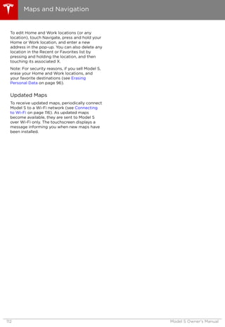 To edit Home and Work locations (or any
location), touch Navigate, press and hold your
Home or Work location, and enter a new
address in the pop-up. You can also delete any
location in the Recent or Favorites list by
pressing and holding the location, and then
touching its associated X.
Note: For security reasons, if you sell Model S,
erase your Home and Work locations, and
your favorite destinations (see Erasing
Personal Data on page 96).
Updated Maps
To receive updated maps, periodically connect
Model S to a Wi-Fi network (see Connecting
to Wi-Fi on page 116). As updated maps
become available, they are sent to Model S
over Wi-Fi only. The touchscreen displays a
message informing you when new maps have
been installed.
Maps and Navigation
112 Model S Owner's Manual
 