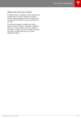 About the Security System
If Model S does not detect a key nearby and a
locked door or trunk is opened, an alarm
sounds and headlights and turn signals flash.
To deactivate the alarm, press any button on
the key.
To manually enable or disable the alarm
system, touch Controls > Settings > Safety &
Security > Alarm. When set to on, Model S
activates its alarm one minute after the doors
lock and a recognized key is no longer
detected nearby.
Security Settings
Using the Touchscreen 115
 