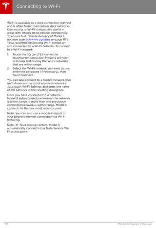 Wi-Fi is available as a data connection method
and is often faster than cellular data networks.
Connecting to Wi-Fi is especially useful in
areas with limited or no cellular connectivity.
To ensure fast, reliable delivery of Model S
updates (see Software Updates on page 117),
Tesla recommends leaving Wi-Fi turned on
and connected to a Wi-Fi network. To connect
to a Wi-Fi network:
1. Touch the 3G (or LTE) icon in the
touchscreen status bar. Model S will start
scanning and display the Wi-Fi networks
that are within range.
2. Select the Wi-Fi network you want to use,
enter the password (if necessary), then
touch Connect.
You can also connect to a hidden network that
isn't shown on the list of scanned networks.
Just touch Wi-Fi Settings and enter the name
of the network in the resulting dialog box.
Once you have connected to a network,
Model S auto-connects whenever the network
is within range. If more than one previously
connected network is within range, Model S
connects to the one most recently used.
Note: You can also use a mobile hotspot or
your phone's Internet connection via Wi-Fi
tethering.
Note: At Tesla service centers, Model S
automatically connects to a Tesla Service Wi-
Fi access point.
Connecting to Wi-Fi
116 Model S Owner's Manual
 