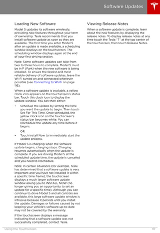 Loading New Software
Model S updates its software wirelessly,
providing new features throughout your term
of ownership. Tesla recommends that you
install software update as soon as they are
available. The first time you enter Model S
after an update is made available, a scheduling
window displays on the touchscreen. The
scheduling window displays again at the end
of your first driving session.
Note: Some software updates can take from
two to three hours to complete. Model S must
be in P (Park) when the new software is being
installed. To ensure the fastest and most
reliable delivery of software updates, leave the
Wi-Fi turned on and connected whenever
possible (see Connecting to Wi-Fi on page
116).
When a software update is available, a yellow
clock icon appears on the touchscreen’s status
bar. Touch this clock icon to display the
update window. You can then either:
• Schedule the update by setting the time
you want the update to begin. Then touch
Set For This Time. Once scheduled, the
yellow clock icon on the touchscreen’s
status bar becomes white. You can
reschedule the update any time before it
begins.
OR
• Touch Install Now to immediately start the
update process.
If Model S is charging when the software
update begins, charging stops. Charging
resumes automatically when the update is
complete. If you are driving Model S at the
scheduled update time, the update is canceled
and you need to reschedule.
Note: In certain situations (for example, Tesla
has determined that a software update is very
important and you have not installed it within
a specific time frame), the touchscreen
displays a much larger software update
window asking you to INSTALL NOW (no
longer giving you an opportunity to set an
update for a specific time). Although you can
continue to drive Model S and all controls are
available, this large software update window is
intrusive because it persists until you install
the update. Damages or failures caused by not
keeping your vehicle's software up-to-date
may not be covered by the warranty.
If the touchscreen displays a message
indicating that a software update was not
successfully completed, contact Tesla.
Viewing Release Notes
When a software update is complete, learn
about the new features by displaying the
release notes. To display release notes at any
time touch the Tesla “T” at the top center of
the touchscreen, then touch Release Notes.
Software Updates
Using the Touchscreen 117
 