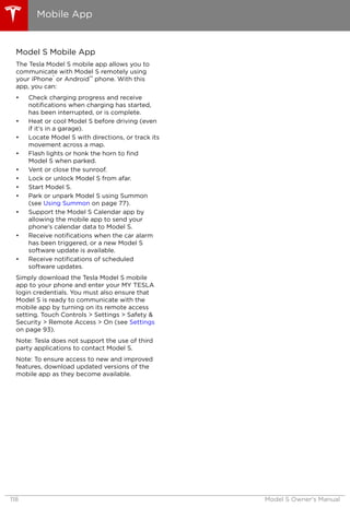 Model S Mobile App
The Tesla Model S mobile app allows you to
communicate with Model S remotely using
your iPhone
®
or Android™ phone. With this
app, you can:
• Check charging progress and receive
notifications when charging has started,
has been interrupted, or is complete.
• Heat or cool Model S before driving (even
if it's in a garage).
• Locate Model S with directions, or track its
movement across a map.
• Flash lights or honk the horn to find
Model S when parked.
• Vent or close the sunroof.
• Lock or unlock Model S from afar.
• Start Model S.
• Park or unpark Model S using Summon
(see Using Summon on page 77).
• Support the Model S Calendar app by
allowing the mobile app to send your
phone's calendar data to Model S.
• Receive notifications when the car alarm
has been triggered, or a new Model S
software update is available.
• Receive notifications of scheduled
software updates.
Simply download the Tesla Model S mobile
app to your phone and enter your MY TESLA
login credentials. You must also ensure that
Model S is ready to communicate with the
mobile app by turning on its remote access
setting. Touch Controls > Settings > Safety &
Security > Remote Access > On (see Settings
on page 93).
Note: Tesla does not support the use of third
party applications to contact Model S.
Note: To ensure access to new and improved
features, download updated versions of the
mobile app as they become available.
Mobile App
118 Model S Owner's Manual
 