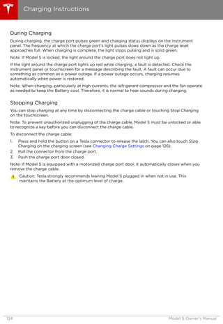 During Charging
During charging, the charge port pulses green and charging status displays on the instrument
panel. The frequency at which the charge port’s light pulses slows down as the charge level
approaches full. When charging is complete, the light stops pulsing and is solid green.
Note: If Model S is locked, the light around the charge port does not light up.
If the light around the charge port lights up red while charging, a fault is detected. Check the
instrument panel or touchscreen for a message describing the fault. A fault can occur due to
something as common as a power outage. If a power outage occurs, charging resumes
automatically when power is restored.
Note: When charging, particularly at high currents, the refrigerant compressor and the fan operate
as needed to keep the Battery cool. Therefore, it is normal to hear sounds during charging.
Stopping Charging
You can stop charging at any time by disconnecting the charge cable or touching Stop Charging
on the touchscreen.
Note: To prevent unauthorized unplugging of the charge cable, Model S must be unlocked or able
to recognize a key before you can disconnect the charge cable.
To disconnect the charge cable:
1. Press and hold the button on a Tesla connector to release the latch. You can also touch Stop
Charging on the charging screen (see Changing Charge Settings on page 126).
2. Pull the connector from the charge port.
3. Push the charge port door closed.
Note: If Model S is equipped with a motorized charge port door, it automatically closes when you
remove the charge cable.
Caution: Tesla strongly recommends leaving Model S plugged in when not in use. This
maintains the Battery at the optimum level of charge.
Charging Instructions
124 Model S Owner's Manual
 