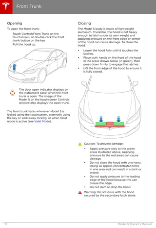 Opening
To open the front trunk:
Touch ControlsFront Trunk on the
touchscreen, or double-click the front
trunk button on the key.
Pull the hood up.
The door open indicator displays on
the instrument panel when the front
trunk is open. The image of the
Model S on the touchscreen Controls
window also displays the open trunk.
The front trunk locks whenever Model S is
locked using the touchscreen, externally using
the key or walk-away locking, or when Valet
mode is active (see Valet Mode).
Closing
The Model S body is made of lightweight
aluminum. Therefore, the hood is not heavy
enough to latch under its own weight and
applying pressure on the front edge or center
of the hood can cause damage. To close the
hood:
• Lower the hood fully until it touches the
latches.
• Place both hands on the front of the hood
in the areas shown below (in green), then
press down firmly to engage the latches.
• Lift the front edge of the hood to ensure it
is fully closed.
Caution: To prevent damage:
• Apply pressure only to the green
areas illustrated above. Applying
pressure to the red areas can cause
damage.
• Do not close the hood with one hand.
Doing so applies concentrated force
in one area and can result in a dent or
crease.
• Do not apply pressure to the leading
edge of the hood because this can
crease the edge.
• Do not slam or drop the hood.
Warning: Do not drive with the hood
secured by the secondary latch alone.
Front Trunk
12 Model S Owner's Manual
 