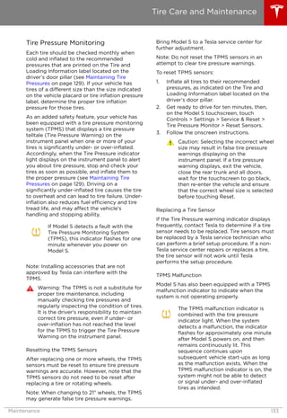 Tire Pressure Monitoring
Each tire should be checked monthly when
cold and inflated to the recommended
pressures that are printed on the Tire and
Loading Information label located on the
driver’s door pillar (see Maintaining Tire
Pressures on page 129). If your vehicle has
tires of a different size than the size indicated
on the vehicle placard or tire inflation pressure
label, determine the proper tire inflation
pressure for those tires.
As an added safety feature, your vehicle has
been equipped with a tire pressure monitoring
system (TPMS) that displays a tire pressure
telltale (Tire Pressure Warning) on the
instrument panel when one or more of your
tires is significantly under- or over-inflated.
Accordingly, when the Tire Pressure indicator
light displays on the instrument panel to alert
you about tire pressure, stop and check your
tires as soon as possible, and inflate them to
the proper pressure (see Maintaining Tire
Pressures on page 129). Driving on a
significantly under-inflated tire causes the tire
to overheat and can lead to tire failure. Under-
inflation also reduces fuel efficiency and tire
tread life, and may affect the vehicle's
handling and stopping ability.
If Model S detects a fault with the
Tire Pressure Monitoring System
(TPMS), this indicator flashes for one
minute whenever you power on
Model S.
Note: Installing accessories that are not
approved by Tesla can interfere with the
TPMS.
Warning: The TPMS is not a substitute for
proper tire maintenance, including
manually checking tire pressures and
regularly inspecting the condition of tires.
It is the driver's responsibility to maintain
correct tire pressure, even if under- or
over-inflation has not reached the level
for the TPMS to trigger the Tire Pressure
Warning on the instrument panel.
Resetting the TPMS Sensors
After replacing one or more wheels, the TPMS
sensors must be reset to ensure tire pressure
warnings are accurate. However, note that the
TPMS sensors do not need to be reset after
replacing a tire or rotating wheels.
Note: When changing to 21" wheels, the TPMS
may generate false tire pressure warnings.
Bring Model S to a Tesla service center for
further adjustment.
Note: Do not reset the TPMS sensors in an
attempt to clear tire pressure warnings.
To reset TPMS sensors:
1. Inflate all tires to their recommended
pressures, as indicated on the Tire and
Loading Information label located on the
driver’s door pillar.
2. Get ready to drive for ten minutes, then,
on the Model S touchscreen, touch
Controls > Settings > Service & Reset >
Tire Pressure Monitor > Reset Sensors.
3. Follow the onscreen instructions.
Caution: Selecting the incorrect wheel
size may result in false tire pressure
warnings displaying on the
instrument panel. If a tire pressure
warning displays, exit the vehicle,
close the rear trunk and all doors,
wait for the touchscreen to go black,
then re-enter the vehicle and ensure
that the correct wheel size is selected
before touching Reset.
Replacing a Tire Sensor
If the Tire Pressure warning indicator displays
frequently, contact Tesla to determine if a tire
sensor needs to be replaced. Tire sensors must
be replaced by a Tesla service technician who
can perform a brief setup procedure. If a non-
Tesla service center repairs or replaces a tire,
the tire sensor will not work until Tesla
performs the setup procedure.
TPMS Malfunction
Model S has also been equipped with a TPMS
malfunction indicator to indicate when the
system is not operating properly.
The TPMS malfunction indicator is
combined with the tire pressure
indicator light. When the system
detects a malfunction, the indicator
flashes for approximately one minute
after Model S powers on, and then
remains continuously lit. This
sequence continues upon
subsequent vehicle start-ups as long
as the malfunction exists. When the
TPMS malfunction indicator is on, the
system might not be able to detect
or signal under- and over-inflated
tires as intended.
Tire Care and Maintenance
Maintenance 133
 