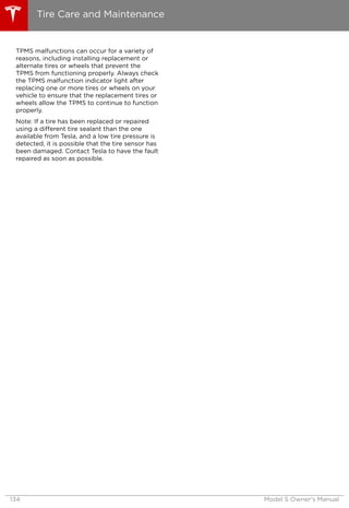 TPMS malfunctions can occur for a variety of
reasons, including installing replacement or
alternate tires or wheels that prevent the
TPMS from functioning properly. Always check
the TPMS malfunction indicator light after
replacing one or more tires or wheels on your
vehicle to ensure that the replacement tires or
wheels allow the TPMS to continue to function
properly.
Note: If a tire has been replaced or repaired
using a different tire sealant than the one
available from Tesla, and a low tire pressure is
detected, it is possible that the tire sensor has
been damaged. Contact Tesla to have the fault
repaired as soon as possible.
Tire Care and Maintenance
134 Model S Owner's Manual
 