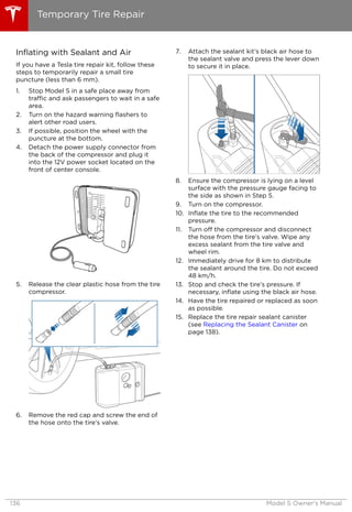 Inflating with Sealant and Air
If you have a Tesla tire repair kit, follow these
steps to temporarily repair a small tire
puncture (less than 6 mm).
1. Stop Model S in a safe place away from
traffic and ask passengers to wait in a safe
area.
2. Turn on the hazard warning flashers to
alert other road users.
3. If possible, position the wheel with the
puncture at the bottom.
4. Detach the power supply connector from
the back of the compressor and plug it
into the 12V power socket located on the
front of center console.
5. Release the clear plastic hose from the tire
compressor.
6. Remove the red cap and screw the end of
the hose onto the tire’s valve.
7. Attach the sealant kit’s black air hose to
the sealant valve and press the lever down
to secure it in place.
8. Ensure the compressor is lying on a level
surface with the pressure gauge facing to
the side as shown in Step 5.
9. Turn on the compressor.
10. Inflate the tire to the recommended
pressure.
11. Turn off the compressor and disconnect
the hose from the tire’s valve. Wipe any
excess sealant from the tire valve and
wheel rim.
12. Immediately drive for 8 km to distribute
the sealant around the tire. Do not exceed
48 km/h.
13. Stop and check the tire’s pressure. If
necessary, inflate using the black air hose.
14. Have the tire repaired or replaced as soon
as possible.
15. Replace the tire repair sealant canister
(see Replacing the Sealant Canister on
page 138).
Temporary Tire Repair
136 Model S Owner's Manual
 