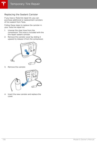 Replacing the Sealant Canister
If you have a Tesla tire repair kit, you can
purchase additional or replacement canisters
of tire sealant from Tesla.
Follow these steps to replace the canister in
your Tesla tire repair kit:
1. Unwrap the clear hose from the
compressor. This hose is included with the
tire repair sealant canister.
2. Remove the canister cover by sliding it
upward to release it from the compressor.
3. Remove the canister.
4. Insert the new canister and replace the
cover.
Temporary Tire Repair
138 Model S Owner's Manual
 