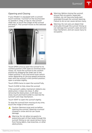 Opening and Closing
If your Model S is equipped with a sunroof,
touch Controls > Sunroof on the touchscreen
to operate it. Drag, or tap on, the sunroof
slider bar, or touch the image of the sunroof
and drag it. The sunroof moves to the selected
position.
Touch OPEN once to open the sunroof to its
comfort position (75% open to minimize wind
noise). Or, move the sunroof to the comfort
position by dragging the slider bar to the
indent position. If you find wind noise (which
varies depending on driving speed) excessive,
even with the sunroof in the comfort position,
open a window slightly.
Touch OPEN twice to open the sunroof fully.
Touch CLOSE to fully close the sunroof.
If the sunroof’s safety mechanism detects any
obstruction, it does not close. If, after
removing the obstruction, it still does not
close, touch and hold CLOSE to override the
sunroof’s anti-trap mechanism.
Touch VENT to open the sunroof slightly.
To stop the sunroof from moving at any time,
touch the image of the sunroof.
Caution: Remove snow and ice before
opening the sunroof. Opening a sunroof
covered in snow and ice can cause
damage.
Warning: Do not allow occupants to
extend any part of their body through the
sunroof. Doing so can cause serious injury
from flying debris, tree branches, or other
obstructions.
Warning: Before closing the sunroof,
ensure that occupants, especially
children, do not have any body part
extended through the sunroof opening.
Failure to do so can cause serious injury.
Warning: Do not carry an object that
protrudes through the sunroof. Doing so
can damage the sunroof’s seals and anti-
trap mechanism, and can cause injury to
occupants.
Sunroof
Opening and Closing 15
 