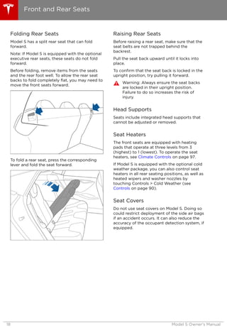 Folding Rear Seats
Model S has a split rear seat that can fold
forward.
Note: If Model S is equipped with the optional
executive rear seats, these seats do not fold
forward.
Before folding, remove items from the seats
and the rear foot well. To allow the rear seat
backs to fold completely flat, you may need to
move the front seats forward.
To fold a rear seat, press the corresponding
lever and fold the seat forward.
Raising Rear Seats
Before raising a rear seat, make sure that the
seat belts are not trapped behind the
backrest.
Pull the seat back upward until it locks into
place.
To confirm that the seat back is locked in the
upright position, try pulling it forward.
Warning: Always ensure the seat backs
are locked in their upright position.
Failure to do so increases the risk of
injury.
Head Supports
Seats include integrated head supports that
cannot be adjusted or removed.
Seat Heaters
The front seats are equipped with heating
pads that operate at three levels from 3
(highest) to 1 (lowest). To operate the seat
heaters, see Climate Controls on page 97.
If Model S is equipped with the optional cold
weather package, you can also control seat
heaters in all rear seating positions, as well as
heated wipers and washer nozzles by
touching Controls > Cold Weather (see
Controls on page 90).
Seat Covers
Do not use seat covers on Model S. Doing so
could restrict deployment of the side air bags
if an accident occurs. It can also reduce the
accuracy of the occupant detection system, if
equipped.
Front and Rear Seats
18 Model S Owner's Manual
 