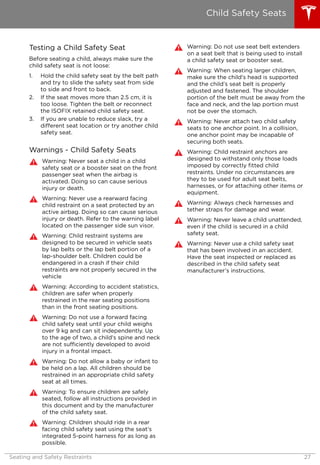 Testing a Child Safety Seat
Before seating a child, always make sure the
child safety seat is not loose:
1. Hold the child safety seat by the belt path
and try to slide the safety seat from side
to side and front to back.
2. If the seat moves more than 2.5 cm, it is
too loose. Tighten the belt or reconnect
the ISOFIX retained child safety seat.
3. If you are unable to reduce slack, try a
different seat location or try another child
safety seat.
Warnings - Child Safety Seats
Warning: Never seat a child in a child
safety seat or a booster seat on the front
passenger seat when the airbag is
activated. Doing so can cause serious
injury or death.
Warning: Never use a rearward facing
child restraint on a seat protected by an
active airbag. Doing so can cause serious
injury or death. Refer to the warning label
located on the passenger side sun visor.
Warning: Child restraint systems are
designed to be secured in vehicle seats
by lap belts or the lap belt portion of a
lap-shoulder belt. Children could be
endangered in a crash if their child
restraints are not properly secured in the
vehicle
Warning: According to accident statistics,
children are safer when properly
restrained in the rear seating positions
than in the front seating positions.
Warning: Do not use a forward facing
child safety seat until your child weighs
over 9 kg and can sit independently. Up
to the age of two, a child's spine and neck
are not sufficiently developed to avoid
injury in a frontal impact.
Warning: Do not allow a baby or infant to
be held on a lap. All children should be
restrained in an appropriate child safety
seat at all times.
Warning: To ensure children are safely
seated, follow all instructions provided in
this document and by the manufacturer
of the child safety seat.
Warning: Children should ride in a rear
facing child safety seat using the seat’s
integrated 5-point harness for as long as
possible.
Warning: Do not use seat belt extenders
on a seat belt that is being used to install
a child safety seat or booster seat.
Warning: When seating larger children,
make sure the child's head is supported
and the child’s seat belt is properly
adjusted and fastened. The shoulder
portion of the belt must be away from the
face and neck, and the lap portion must
not be over the stomach.
Warning: Never attach two child safety
seats to one anchor point. In a collision,
one anchor point may be incapable of
securing both seats.
Warning: Child restraint anchors are
designed to withstand only those loads
imposed by correctly fitted child
restraints. Under no circumstances are
they to be used for adult seat belts,
harnesses, or for attaching other items or
equipment.
Warning: Always check harnesses and
tether straps for damage and wear.
Warning: Never leave a child unattended,
even if the child is secured in a child
safety seat.
Warning: Never use a child safety seat
that has been involved in an accident.
Have the seat inspected or replaced as
described in the child safety seat
manufacturer’s instructions.
Child Safety Seats
Seating and Safety Restraints 27
 