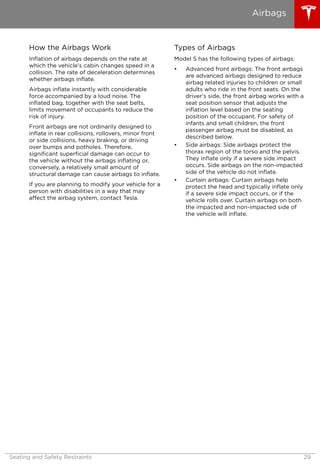 How the Airbags Work
Inflation of airbags depends on the rate at
which the vehicle’s cabin changes speed in a
collision. The rate of deceleration determines
whether airbags inflate.
Airbags inflate instantly with considerable
force accompanied by a loud noise. The
inflated bag, together with the seat belts,
limits movement of occupants to reduce the
risk of injury.
Front airbags are not ordinarily designed to
inflate in rear collisions, rollovers, minor front
or side collisions, heavy braking, or driving
over bumps and potholes. Therefore,
significant superficial damage can occur to
the vehicle without the airbags inflating or,
conversely, a relatively small amount of
structural damage can cause airbags to inflate.
If you are planning to modify your vehicle for a
person with disabilities in a way that may
affect the airbag system, contact Tesla.
Types of Airbags
Model S has the following types of airbags:
• Advanced front airbags: The front airbags
are advanced airbags designed to reduce
airbag related injuries to children or small
adults who ride in the front seats. On the
driver’s side, the front airbag works with a
seat position sensor that adjusts the
inflation level based on the seating
position of the occupant. For safety of
infants and small children, the front
passenger airbag must be disabled, as
described below.
• Side airbags: Side airbags protect the
thorax region of the torso and the pelvis.
They inflate only if a severe side impact
occurs. Side airbags on the non-impacted
side of the vehicle do not inflate.
• Curtain airbags: Curtain airbags help
protect the head and typically inflate only
if a severe side impact occurs, or if the
vehicle rolls over. Curtain airbags on both
the impacted and non-impacted side of
the vehicle will inflate.
Airbags
Seating and Safety Restraints 29
 