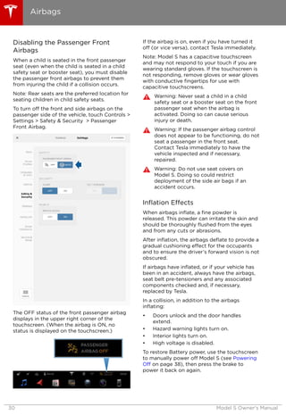 Disabling the Passenger Front
Airbags
When a child is seated in the front passenger
seat (even when the child is seated in a child
safety seat or booster seat), you must disable
the passenger front airbags to prevent them
from injuring the child if a collision occurs.
Note: Rear seats are the preferred location for
seating children in child safety seats.
To turn off the front and side airbags on the
passenger side of the vehicle, touch Controls >
Settings > Safety & Security > Passenger
Front Airbag.
The OFF status of the front passenger airbag
displays in the upper right corner of the
touchscreen. (When the airbag is ON, no
status is displayed on the touchscreen.)
If the airbag is on, even if you have turned it
off (or vice versa), contact Tesla immediately.
Note: Model S has a capacitive touchscreen
and may not respond to your touch if you are
wearing standard gloves. If the touchscreen is
not responding, remove gloves or wear gloves
with conductive fingertips for use with
capacitive touchscreens.
Warning: Never seat a child in a child
safety seat or a booster seat on the front
passenger seat when the airbag is
activated. Doing so can cause serious
injury or death.
Warning: If the passenger airbag control
does not appear to be functioning, do not
seat a passenger in the front seat.
Contact Tesla immediately to have the
vehicle inspected and if necessary,
repaired.
Warning: Do not use seat covers on
Model S. Doing so could restrict
deployment of the side air bags if an
accident occurs.
Inflation Effects
When airbags inflate, a fine powder is
released. This powder can irritate the skin and
should be thoroughly flushed from the eyes
and from any cuts or abrasions.
After inflation, the airbags deflate to provide a
gradual cushioning effect for the occupants
and to ensure the driver’s forward vision is not
obscured.
If airbags have inflated, or if your vehicle has
been in an accident, always have the airbags,
seat belt pre-tensioners and any associated
components checked and, if necessary,
replaced by Tesla.
In a collision, in addition to the airbags
inflating:
• Doors unlock and the door handles
extend.
• Hazard warning lights turn on.
• Interior lights turn on.
• High voltage is disabled.
To restore Battery power, use the touchscreen
to manually power off Model S (see Powering
Off on page 38), then press the brake to
power it back on again.
Airbags
30 Model S Owner's Manual
 