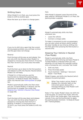 Shifting Gears
When Model S is in Park, you must press the
brake to shift to another gear.
Move the lever up or down to change gears.
If you try to shift into a gear that the current
driving speed prohibits, you will hear a chime
and the gear does not change.
Reverse
Push the lever all the way up and release. You
can only shift into Reverse when Model S is
stopped or moving less than 8 km/h. If moving
less than 1.6 km/h, you must press the brake.
Neutral
Push the lever up or down to the first position
and release to shift into Neutral. Neutral allows
Model S to roll freely.
If Model S is in Park and you use the
touchscreen to release the parking brake
(Controls > E-Brake & Power Off), Model S
shifts into Neutral (see Parking Brake on page
52).
Model S automatically shifts into Park when
you exit. To leave Model S in Neutral, use the
touchscreen to engage Tow mode (see
Keeping Your Vehicle in Neutral (Tow Mode)
on page 39).
Drive
Push the lever all the way down and release.
You can shift into Drive when Model S is
stopped or moving less than 8 km/h in
Reverse. If Model S is moving less than
1.6 km/h, you must press the brake to shift into
Drive.
Park
With Model S stopped, press the end of the
gear selector. Whenever Model S is in Park, the
parking brake is applied.
Model S automatically shifts into Park
whenever you:
• Leave the vehicle.
• Connect a charge cable.
To make it convenient to pick up passengers,
you can also unlock all doors and/or extend
the door handles at any time by shifting into
the Park gear then pressing the Park button a
second time.
Keeping Your Vehicle in Neutral
(Tow Mode)
Model S automatically shifts into Park
whenever you finish driving and leave Model S.
To keep Model S in Neutral when you exit,
allowing it to roll freely (for example, pulling
onto a transporter, etc.), activate Tow mode:
1. Shift into Park.
2. Press the brake pedal.
3. Touch Controls > Settings > Service &
Reset > Tow Mode.
Model S beeps, and shifts into Neutral (which
releases the parking brake).
When Tow mode is active, Model S
displays this indicator light on the
instrument panel, along with a
message telling you that Model S will
remain free rolling.
Note: In Tow mode, Model S does not shift into
a driving gear. To cancel Tow mode, shift into
Park or touch Tow mode again. Tow mode also
cancels if you use the touchscreen to apply
the parking brake (Controls > E-Brake & Power
Off > Parking Brake).
Gears
Driving 39
 
