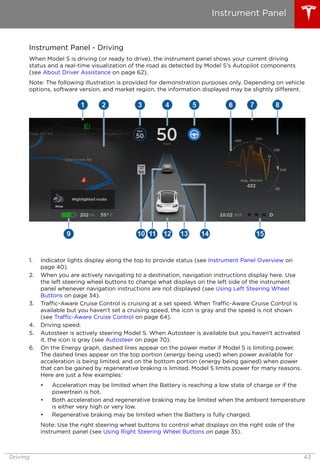 Instrument Panel - Driving
When Model S is driving (or ready to drive), the instrument panel shows your current driving
status and a real-time visualization of the road as detected by Model S's Autopilot components
(see About Driver Assistance on page 62).
Note: The following illustration is provided for demonstration purposes only. Depending on vehicle
options, software version, and market region, the information displayed may be slightly different.
1. Indicator lights display along the top to provide status (see Instrument Panel Overview on
page 40).
2. When you are actively navigating to a destination, navigation instructions display here. Use
the left steering wheel buttons to change what displays on the left side of the instrument
panel whenever navigation instructions are not displayed (see Using Left Steering Wheel
Buttons on page 34).
3. Traffic-Aware Cruise Control is cruising at a set speed. When Traffic-Aware Cruise Control is
available but you haven't set a cruising speed, the icon is gray and the speed is not shown
(see Traffic-Aware Cruise Control on page 64).
4. Driving speed.
5. Autosteer is actively steering Model S. When Autosteer is available but you haven't activated
it, the icon is gray (see Autosteer on page 70).
6. On the Energy graph, dashed lines appear on the power meter if Model S is limiting power.
The dashed lines appear on the top portion (energy being used) when power available for
acceleration is being limited, and on the bottom portion (energy being gained) when power
that can be gained by regenerative braking is limited. Model S limits power for many reasons.
Here are just a few examples:
• Acceleration may be limited when the Battery is reaching a low state of charge or if the
powertrain is hot.
• Both acceleration and regenerative braking may be limited when the ambient temperature
is either very high or very low.
• Regenerative braking may be limited when the Battery is fully charged.
Note: Use the right steering wheel buttons to control what displays on the right side of the
instrument panel (see Using Right Steering Wheel Buttons on page 35).
Instrument Panel
Driving 43
 