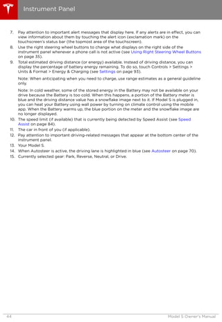 7. Pay attention to important alert messages that display here. If any alerts are in effect, you can
view information about them by touching the alert icon (exclamation mark) on the
touchscreen’s status bar (the topmost area of the touchscreen).
8. Use the right steering wheel buttons to change what displays on the right side of the
instrument panel whenever a phone call is not active (see Using Right Steering Wheel Buttons
on page 35).
9. Total estimated driving distance (or energy) available. Instead of driving distance, you can
display the percentage of battery energy remaining. To do so, touch Controls > Settings >
Units & Format > Energy & Charging (see Settings on page 93).
Note: When anticipating when you need to charge, use range estimates as a general guideline
only.
Note: In cold weather, some of the stored energy in the Battery may not be available on your
drive because the Battery is too cold. When this happens, a portion of the Battery meter is
blue and the driving distance value has a snowflake image next to it. If Model S is plugged in,
you can heat your Battery using wall power by turning on climate control using the mobile
app. When the Battery warms up, the blue portion on the meter and the snowflake image are
no longer displayed.
10. The speed limit (if available) that is currently being detected by Speed Assist (see Speed
Assist on page 84).
11. The car in front of you (if applicable).
12. Pay attention to important driving-related messages that appear at the bottom center of the
instrument panel.
13. Your Model S.
14. When Autosteer is active, the driving lane is highlighted in blue (see Autosteer on page 70).
15. Currently selected gear: Park, Reverse, Neutral, or Drive.
Instrument Panel
44 Model S Owner's Manual
 