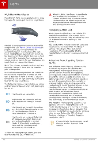 High Beam Headlights
Push the left-hand steering column lever away
from you. To cancel, pull the lever toward you.
If Model S is equipped with Driver Assistance
components (see About Driver Assistance on
page 62), and you have purchased the
optional Autopilot Tech Package, the high
beam headlights can automatically switch to
low beam when there is light detected in front
of Model S (for example, from an oncoming
vehicle or street lights). To turn this feature on,
touch Controls > Auto High Beam.
Note: Your chosen setting is retained until you
manually change it. It can also be saved in
your driver profile.
In situations where high beams are turned off
because Auto High Beam is turned on and
light is detected in front of Model S, you can
temporarily turn on high beams by pulling the
lever all the way toward you.
The following indicator light islights are visible
on the instrument panel when high beams are
turned on:
High beams are turned on.
High beams are turned on and the
Auto High Beam setting is turned
off.
High beams are currently turned on,
and Auto High Beam is ready to turn
off the high beams if light is
detected in front of Model S.
High beams are temporarily turned
off because Auto High Beam is on
and is detecting light in front of
Model S. When light is no longer
detected, the high beams will
automatically turn back on.
To flash the headlight high beams, pull the
lever fully toward you and release.
Warning: Auto High Beam is an aid only
and is subject to limitations. It is the
driver's responsibility to make sure that
the headlights are always adjusted as
appropriate for the weather conditions
and driving circumstances.
Headlights After Exit
When you stop driving and park Model S in
low lighting conditions, the exterior lights
automatically turn on. They automatically turn
off after one minute or when you lock
Model S.
You can turn this feature on and off using the
touchscreen. Touch Controls > Settings >
Vehicle > Headlights After Exit. When
Headlights After Exit is set to Off, the
headlights turn off when you engage the Park
gear.
Adaptive Front Lighting System
(AFS)
The Adaptive Front Lighting System (AFS)
automatically adjusts the beam of the
headlights to improve your driving view.
Electric sensors measure driving speed,
steering angle and yaw (the rotation of the car
around the vertical axis) to determine the
optimum position of the headlights based on
current driving conditions. For example, to
improve visibility while driving on winding
roads at night, the AFS casts the beam in the
direction of the curve. When low beam
headlights are turned on and when driving at
lower speeds, AFS improves lateral
illumination to increase the visibility of
pedestrians and curbs, and to improve
visibility when turning at a dark intersection,
into a driveway, or when making a u-turn.
The Adaptive Front Lighting System (AFS)
operates whenever headlights are on. If
Model S isn't moving, or is moving in reverse,
the adaptive headlights do not activate. This
prevents the lights from inadvertently blinding
other drivers. To turn the AFS off, touch
Controls > Settings > Vehicle > Adaptive
Headlights > OFF.
If the AFS fails, the instrument panel
displays an alert. Contact Tesla
Service.
Lights
48 Model S Owner's Manual
 