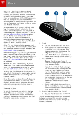 Keyless Locking and Unlocking
Locking and unlocking Model S is convenient.
Although you must be carrying a valid key,
there is no need to use it. Model S has sensors
that can recognize the presence of a key
within a range of approximately one meter. So
you can keep your key in your pocket or purse
and Model S detects it.
When you walk up to Model S carrying your
key, doors automatically unlock. If a door
handle is retracted, press it and it extends. If
the Auto-Present Handles setting is turned on
(see Using Exterior Door Handles on page
6), you do not need to touch the door
handle. Instead, door handles extends
automatically as you approach Model S. To
open the rear trunk, press the switch located
under the trunk’s exterior handle.
Note: You can choose whether you want all
doors, or just the driver's door, to unlock when
you approach Model S carrying your key (see
Door Unlock Mode on page 6).
When carrying your key with you, you can also
open the rear trunk without having to use the
key. Simply press the switch located under the
trunk’s exterior handle. Door Unlock Mode
(see Door Unlock Mode on page 6) must
be set to All.
Model S also locks automatically. If you set
Walk-Away Door Lock to ON, Model S locks
when you walk away carrying your key with
you (see Walk-away Locking on page 7).
While sitting inside Model S, you can also lock
and unlock the vehicle by touching the icon on
the touchscreen's status bar or using the
Controls screen.
Note: Depending on date of manufacture and
options selected at time of purchase, some
Model S vehicles are not equipped with the
automatic locking and unlocking feature.
Using the Key
To quickly familiarize yourself with the key,
think of the key as a miniature version of
Model S, with the Tesla badge representing
the front. The key has three buttons that feel
like softer areas on the surface.
1. Trunk
• Double-click to open the rear trunk.
• If equipped with a powered liftgate,
double-click to close the rear trunk.
You can also single-click to stop the
liftgate when it is moving.
• Hold the button down for one to two
seconds to open the charge port door.
2. Lock/Unlock All
• Double-click to unlock Model S.
Hazard warning lights flash twice and
door handles extend.
Note: If Door Unlock Mode setting is
set to Driver, double-clicking unlocks
only the driver's door and you will
need to double-click again to unlock
all doors and trunks. If set to All, the
first double-click unlocks all doors and
trunks. Use the touchscreen to change
this setting (touch Controls >
Settings > Vehicle > Door Unlock
Mode).
• Single-click to lock doors and trunks
(all doors and trunks must be closed).
Hazard warning lights flash once and
door handles retract.
3. Front trunk (also called the "frunk")
• Double-click to open the front trunk.
You do not need to point the key at Model S,
but you must be within operating range
(which varies depending on the strength of
the key’s battery).
Doors
4 Model S Owner's Manual
 