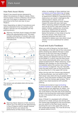 How Park Assist Works
Model S has several sensors designed to
detect the presence of objects nearby. When
moving slowly in Drive or Reverse, the sensors
alert you if an object is detected in close
proximity to the front and rear of your
Model S.
Note: Depending on date of manufacture and
options selected at time of purchase, some
Model S vehicles are not equipped with the
parking sensors.
Warning: The Park Assist images provided
below are representative only. The exact
number and location of sensors may vary
depending on the date your Model S was
manufactured.
The sensors are activated when driving less
than 8 km/h.
Warning: Never depend on Park Assist to
inform you if an area you are approaching
is free of objects and/or people. Several
external factors can reduce the
performance of Park Assist, causing
either no readings or false readings (see
Limitations and False Warnings on page
55). Therefore, depending on Park Assist
to determine if Model S is approaching an
obstruction can result in damage to the
vehicle and/or objects, and can
potentially cause serious injury. Always
inspect the area with your own eyes.
When reversing, perform shoulder checks
and use all mirrors. Park assist does not
detect children, pedestrians, bicyclists,
animals, or objects that are moving,
protruding, located too far above or
below the sensors, or too close or too far
from the sensors. Park Assist is for
guidance purposes only and is not
intended to replace your own direct visual
checks. It is not a substitute for careful
driving.
Visual and Audio Feedback
When you shift to Reverse, the Park Assist
view displays on the left side of the instrument
panel, showing any objects that are in close
proximity to the front and rear of Model S.
This view closes when you shift into Drive
unless objects are detected close to the front
of the Model S, in which case the Park Assist
view closes automatically when your driving
speed exceeds 8 km/h. When reversing, visual
feedback also displays on the touchscreen,
immediately below the camera view (see Rear
View Camera on page 61). You can manually
close the park assist view on the touchscreen
by touching the X in the upper left corner.
When driving with the Camera app displayed
on the touchscreen, you can switch to the
Park Assist view when driving at speeds below
8 km/h. Touch the button located in the upper
left corner of the Camera app window. This is
useful if you need assistance with parallel
parking.
If chimes are turned on (see Controlling
Audible Feedback on page 55), an audible
beep sounds as you approach an object. You
can temporarily mute the chime by pressing
the scroll wheel on the left side of the steering
wheel or by touching the mute button located
on the in the bottom left corner of the Park
Assist view.
Note: If Model S is equipped with software
version 6.1 or newer, and you are driving with
the camera app displayed on the touchscreen,
you can switch to the Park Assist view by
touching the icon in the upper left corner of
the camera app window. You must be driving
at speeds below 8 km/h.
Park Assist
54 Model S Owner's Manual
 