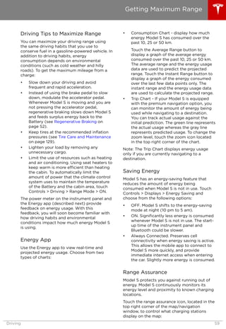 Driving Tips to Maximize Range
You can maximize your driving range using
the same driving habits that you use to
conserve fuel in a gasoline-powered vehicle. In
addition to driving habits, energy
consumption depends on environmental
conditions (such as cold weather and hilly
roads). To get the maximum mileage from a
charge:
• Slow down your driving and avoid
frequent and rapid acceleration.
• Instead of using the brake pedal to slow
down, modulate the accelerator pedal.
Whenever Model S is moving and you are
not pressing the accelerator pedal,
regenerative braking slows down Model S
and feeds surplus energy back to the
Battery (see Regenerative Braking on
page 52).
• Keep tires at the recommended inflation
pressures (see Tire Care and Maintenance
on page 129).
• Lighten your load by removing any
unnecessary cargo.
• Limit the use of resources such as heating
and air conditioning. Using seat heaters to
keep warm is more efficient than heating
the cabin. To automatically limit the
amount of power that the climate control
system uses to maintain the temperature
of the Battery and the cabin area, touch
Controls > Driving > Range Mode > ON.
The power meter on the instrument panel and
the Energy app (described next) provide
feedback on energy usage. With this
feedback, you will soon become familiar with
how driving habits and environmental
conditions impact how much energy Model S
is using.
Energy App
Use the Energy app to view real-time and
projected energy usage. Choose from two
types of charts:
• Consumption Chart - display how much
energy Model S has consumed over the
past 10, 25 or 50 km.
Touch the Average Range button to
display a graph of the average energy
consumed over the past 10, 25 or 50 km.
The average range and the energy usage
data are used to predict the projected
range. Touch the Instant Range button to
display a graph of the energy consumed
over the last few data points only. The
instant range and the energy usage data
are used to calculate the projected range.
• Trip Chart - If your Model S is equipped
with the premium navigation option, you
can monitor the amount of energy being
used while navigating to a destination.
You can track actual usage against the
initial prediction. The green line represents
the actual usage whereas the gray line
represents predicted usage. To change the
zoom level, touch the zoom icon located
in the top right corner of the chart.
Note: The Trip Chart displays energy usage
only if you are currently navigating to a
destination.
Saving Energy
Model S has an energy-saving feature that
reduces the amount of energy being
consumed when Model S is not in use. Touch
Controls > Displays > Energy Saving and
choose from the following options:
• OFF. Model S shifts to the energy-saving
mode at night (10 pm to 5 am).
• ON. Significantly less energy is consumed
whenever Model S is not in use. The start-
up time of the instrument panel and
Bluetooth could be slower.
• Always Connected. Preserves cell
connectivity when energy saving is active.
This allows the mobile app to connect to
Model S more quickly, and provide
immediate internet access when entering
the car. Slightly more energy is consumed.
Range Assurance
Model S protects you against running out of
energy. Model S continuously monitors its
energy level and proximity to known charging
locations.
Touch the range assurance icon, located in the
top right corner of the map/navigation
window, to control what charging stations
display on the map:
Getting Maximum Range
Driving 59
 