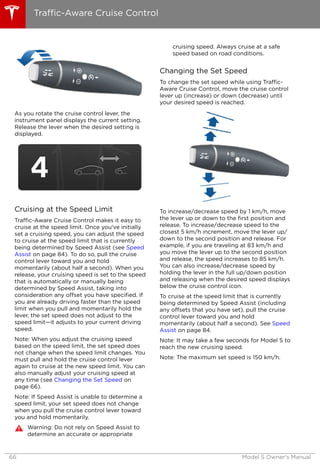 As you rotate the cruise control lever, the
instrument panel displays the current setting.
Release the lever when the desired setting is
displayed.
Cruising at the Speed Limit
Traffic-Aware Cruise Control makes it easy to
cruise at the speed limit. Once you've initially
set a cruising speed, you can adjust the speed
to cruise at the speed limit that is currently
being determined by Speed Assist (see Speed
Assist on page 84). To do so, pull the cruise
control lever toward you and hold
momentarily (about half a second). When you
release, your cruising speed is set to the speed
that is automatically or manually being
determined by Speed Assist, taking into
consideration any offset you have specified. If
you are already driving faster than the speed
limit when you pull and momentarily hold the
lever, the set speed does not adjust to the
speed limit—it adjusts to your current driving
speed.
Note: When you adjust the cruising speed
based on the speed limit, the set speed does
not change when the speed limit changes. You
must pull and hold the cruise control lever
again to cruise at the new speed limit. You can
also manually adjust your cruising speed at
any time (see Changing the Set Speed on
page 66).
Note: If Speed Assist is unable to determine a
speed limit, your set speed does not change
when you pull the cruise control lever toward
you and hold momentarily.
Warning: Do not rely on Speed Assist to
determine an accurate or appropriate
cruising speed. Always cruise at a safe
speed based on road conditions.
Changing the Set Speed
To change the set speed while using Traffic-
Aware Cruise Control, move the cruise control
lever up (increase) or down (decrease) until
your desired speed is reached.
To increase/decrease speed by 1 km/h, move
the lever up or down to the first position and
release. To increase/decrease speed to the
closest 5 km/h increment, move the lever up/
down to the second position and release. For
example, if you are traveling at 83 km/h and
you move the lever up to the second position
and release, the speed increases to 85 km/h.
You can also increase/decrease speed by
holding the lever in the full up/down position
and releasing when the desired speed displays
below the cruise control icon.
To cruise at the speed limit that is currently
being determined by Speed Assist (including
any offsets that you have set), pull the cruise
control lever toward you and hold
momentarily (about half a second). See Speed
Assist on page 84.
Note: It may take a few seconds for Model S to
reach the new cruising speed.
Note: The maximum set speed is 150 km/h.
Traffic-Aware Cruise Control
66 Model S Owner's Manual
 