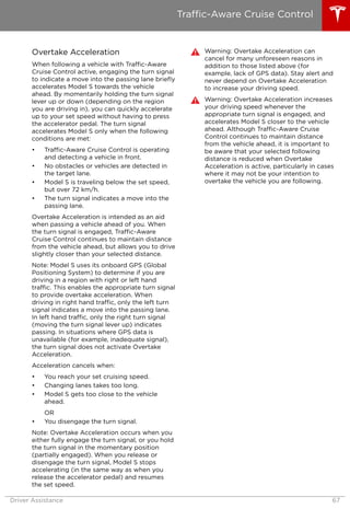 Overtake Acceleration
When following a vehicle with Traffic-Aware
Cruise Control active, engaging the turn signal
to indicate a move into the passing lane briefly
accelerates Model S towards the vehicle
ahead. By momentarily holding the turn signal
lever up or down (depending on the region
you are driving in), you can quickly accelerate
up to your set speed without having to press
the accelerator pedal. The turn signal
accelerates Model S only when the following
conditions are met:
• Traffic-Aware Cruise Control is operating
and detecting a vehicle in front.
• No obstacles or vehicles are detected in
the target lane.
• Model S is traveling below the set speed,
but over 72 km/h.
• The turn signal indicates a move into the
passing lane.
Overtake Acceleration is intended as an aid
when passing a vehicle ahead of you. When
the turn signal is engaged, Traffic-Aware
Cruise Control continues to maintain distance
from the vehicle ahead, but allows you to drive
slightly closer than your selected distance.
Note: Model S uses its onboard GPS (Global
Positioning System) to determine if you are
driving in a region with right or left hand
traffic. This enables the appropriate turn signal
to provide overtake acceleration. When
driving in right hand traffic, only the left turn
signal indicates a move into the passing lane.
In left hand traffic, only the right turn signal
(moving the turn signal lever up) indicates
passing. In situations where GPS data is
unavailable (for example, inadequate signal),
the turn signal does not activate Overtake
Acceleration.
Acceleration cancels when:
• You reach your set cruising speed.
• Changing lanes takes too long.
• Model S gets too close to the vehicle
ahead.
OR
• You disengage the turn signal.
Note: Overtake Acceleration occurs when you
either fully engage the turn signal, or you hold
the turn signal in the momentary position
(partially engaged). When you release or
disengage the turn signal, Model S stops
accelerating (in the same way as when you
release the accelerator pedal) and resumes
the set speed.
Warning: Overtake Acceleration can
cancel for many unforeseen reasons in
addition to those listed above (for
example, lack of GPS data). Stay alert and
never depend on Overtake Acceleration
to increase your driving speed.
Warning: Overtake Acceleration increases
your driving speed whenever the
appropriate turn signal is engaged, and
accelerates Model S closer to the vehicle
ahead. Although Traffic-Aware Cruise
Control continues to maintain distance
from the vehicle ahead, it is important to
be aware that your selected following
distance is reduced when Overtake
Acceleration is active, particularly in cases
where it may not be your intention to
overtake the vehicle you are following.
Traffic-Aware Cruise Control
Driver Assistance 67
 