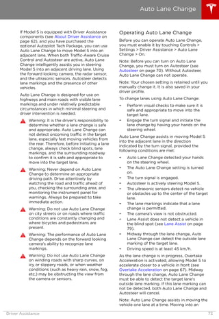 If Model S is equipped with Driver Assistance
components (see About Driver Assistance on
page 62), and you have purchased the
optional Autopilot Tech Package, you can use
Auto Lane Change to move Model S into an
adjacent lane. When both Traffic-Aware Cruise
Control and Autosteer are active, Auto Lane
Change intelligently assists you in steering
Model S into an adjacent driving lane. Using
the forward looking camera, the radar sensor,
and the ultrasonic sensors, Autosteer detects
lane markings and the presence of other
vehicles.
Auto Lane Change is designed for use on
highways and main roads with visible lane
markings and under relatively predictable
circumstances in which minimal steering and
driver intervention is needed.
Warning: It is the driver's responsibility to
determine whether a lane change is safe
and appropriate. Auto Lane Change can
not detect oncoming traffic in the target
lane, especially fast moving vehicles from
the rear. Therefore, before initiating a lane
change, always check blind spots, lane
markings, and the surrounding roadway
to confirm it is safe and appropriate to
move into the target lane.
Warning: Never depend on Auto Lane
Change to determine an appropriate
driving path. Drive attentively by
watching the road and traffic ahead of
you, checking the surrounding area, and
monitoring the instrument panel for
warnings. Always be prepared to take
immediate action.
Warning: Do not use Auto Lane Change
on city streets or on roads where traffic
conditions are constantly changing and
where bicycles and pedestrians are
present.
Warning: The performance of Auto Lane
Change depends on the forward looking
camera's ability to recognize lane
markings.
Warning: Do not use Auto Lane Change
on winding roads with sharp curves, on
icy or slippery roads, or when weather
conditions (such as heavy rain, snow, fog,
etc.) may be obstructing the view from
the camera or sensors.
Operating Auto Lane Change
Before you can operate Auto Lane Change,
you must enable it by touching Controls >
Settings > Driver Assistance > Auto Lane
Change > On.
Note: Before you can turn on Auto Lane
Change, you must turn on Autosteer (see
Autosteer on page 70). Without Autosteer,
Auto Lane Change can not operate.
Note: Your chosen setting is retained until you
manually change it. It is also saved in your
driver profile.
To change lanes using Auto Lane Change:
• Perform visual checks to make sure it is
safe and appropriate to move into the
target lane.
• Engage the turn signal and initiate the
lane change by having your hands on the
steering wheel.
Auto Lane Change assists in moving Model S
into the adjacent lane in the direction
indicated by the turn signal, provided the
following conditions are met:
• Auto Lane Change detected your hands
on the steering wheel.
• The Auto Lane Change setting is turned
on.
• The turn signal is engaged.
• Autosteer is actively steering Model S.
• The ultrasonic sensors detect no vehicle
or obstacles up to the center of the target
lane.
• The lane markings indicate that a lane
change is permitted.
• The camera's view is not obstructed.
• Lane Assist does not detect a vehicle in
the blind spot (see Lane Assist on page
79).
• Midway through the lane change, Auto
Lane Change can detect the outside lane
marking of the target lane.
• Driving speed is at least 45 km/h.
As the lane change is in progress, Overtake
Acceleration is activated, allowing Model S to
accelerate closer to a vehicle in front (see
Overtake Acceleration on page 67). Midway
through the lane change, Auto Lane Change
must be able to detect the target lane's
outside lane marking. If this lane marking can
not be detected, both Auto Lane Change and
Autosteer will cancel.
Note: Auto Lane Change assists in moving the
vehicle one lane at a time. Moving into an
Auto Lane Change
Driver Assistance 73
 